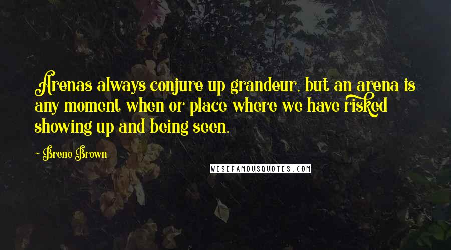 Brene Brown Quotes: Arenas always conjure up grandeur, but an arena is any moment when or place where we have risked showing up and being seen.