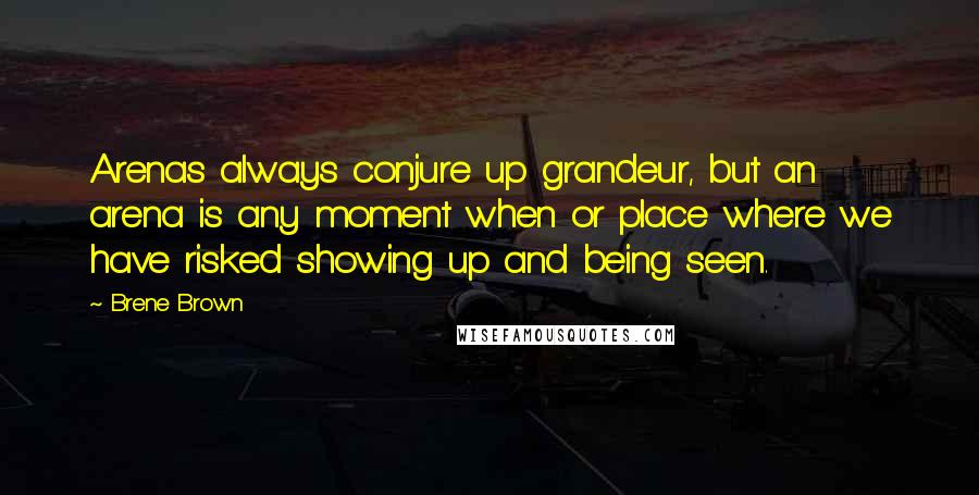 Brene Brown Quotes: Arenas always conjure up grandeur, but an arena is any moment when or place where we have risked showing up and being seen.