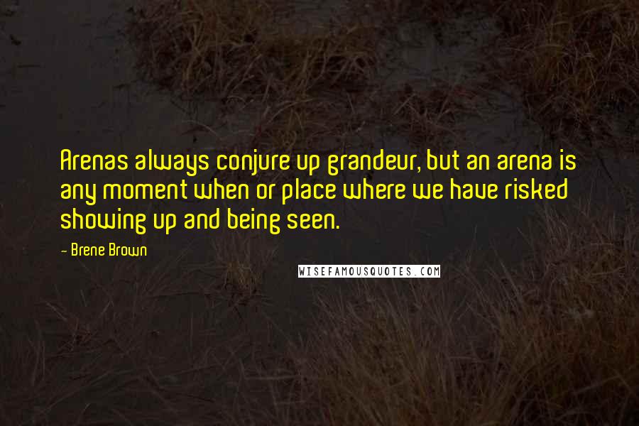 Brene Brown Quotes: Arenas always conjure up grandeur, but an arena is any moment when or place where we have risked showing up and being seen.