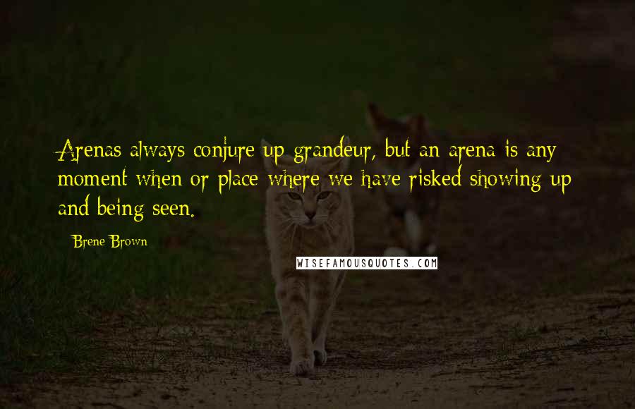 Brene Brown Quotes: Arenas always conjure up grandeur, but an arena is any moment when or place where we have risked showing up and being seen.