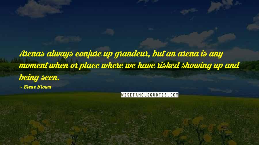 Brene Brown Quotes: Arenas always conjure up grandeur, but an arena is any moment when or place where we have risked showing up and being seen.