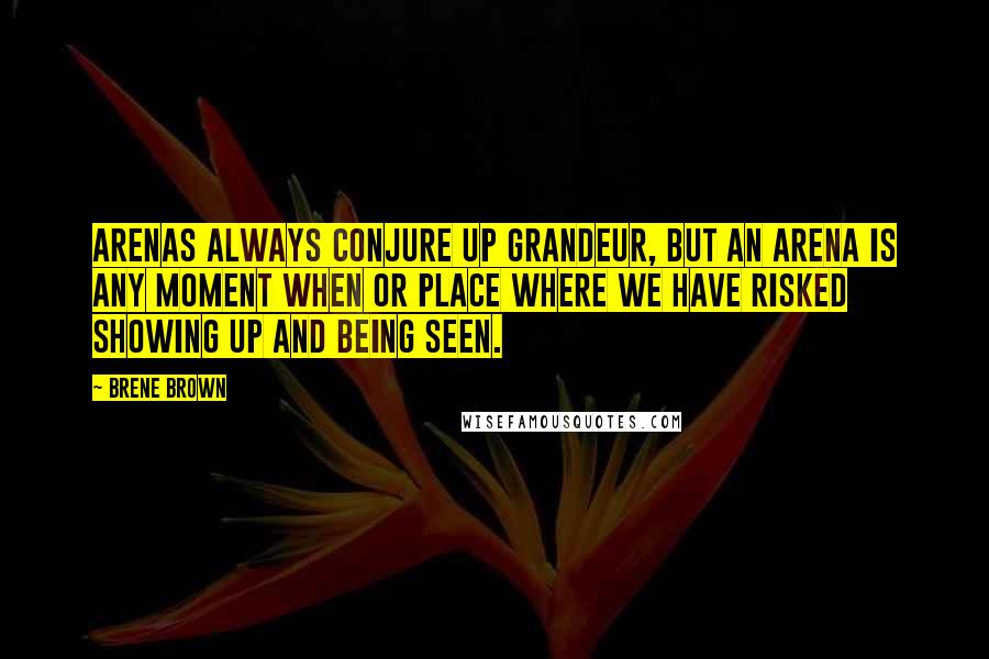 Brene Brown Quotes: Arenas always conjure up grandeur, but an arena is any moment when or place where we have risked showing up and being seen.