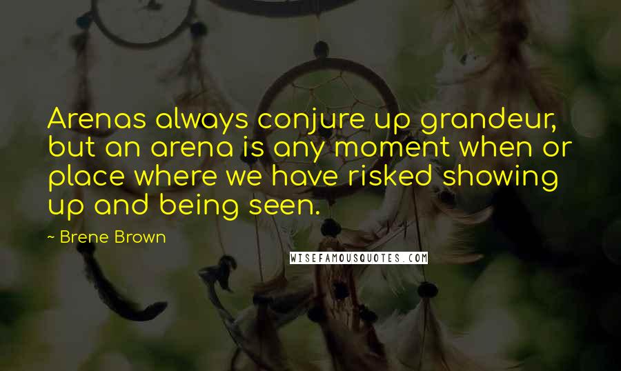 Brene Brown Quotes: Arenas always conjure up grandeur, but an arena is any moment when or place where we have risked showing up and being seen.