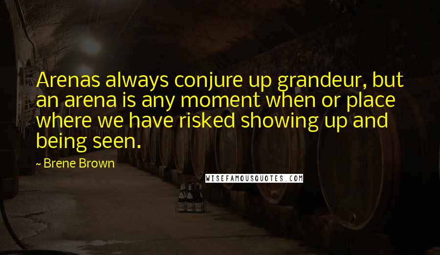 Brene Brown Quotes: Arenas always conjure up grandeur, but an arena is any moment when or place where we have risked showing up and being seen.