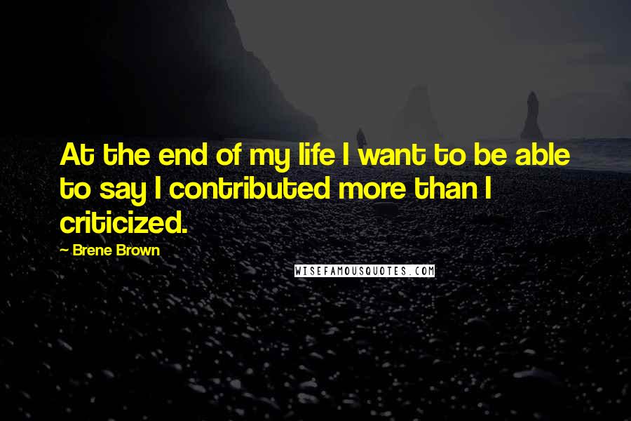 Brene Brown Quotes: At the end of my life I want to be able to say I contributed more than I criticized.