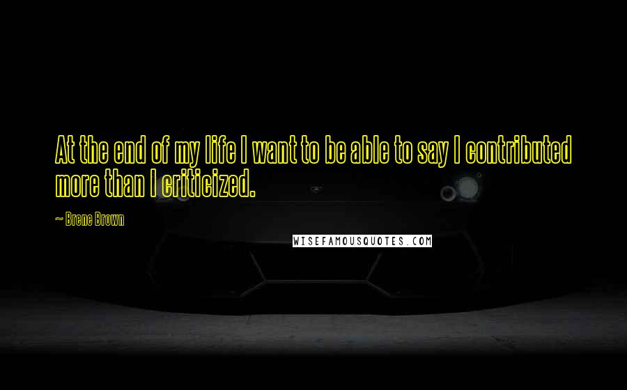 Brene Brown Quotes: At the end of my life I want to be able to say I contributed more than I criticized.