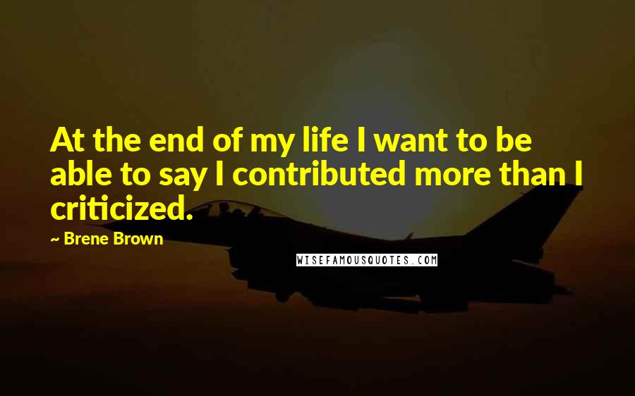 Brene Brown Quotes: At the end of my life I want to be able to say I contributed more than I criticized.