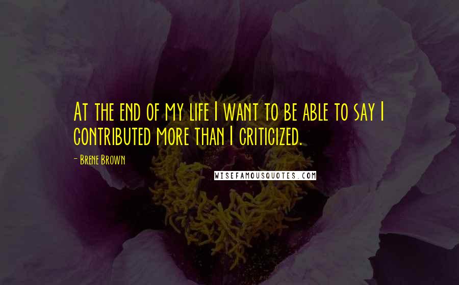 Brene Brown Quotes: At the end of my life I want to be able to say I contributed more than I criticized.