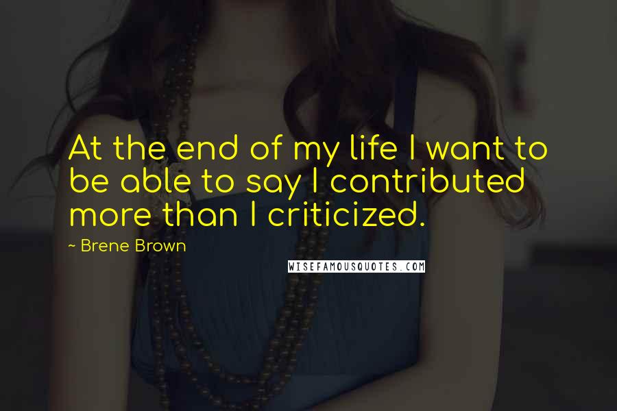 Brene Brown Quotes: At the end of my life I want to be able to say I contributed more than I criticized.