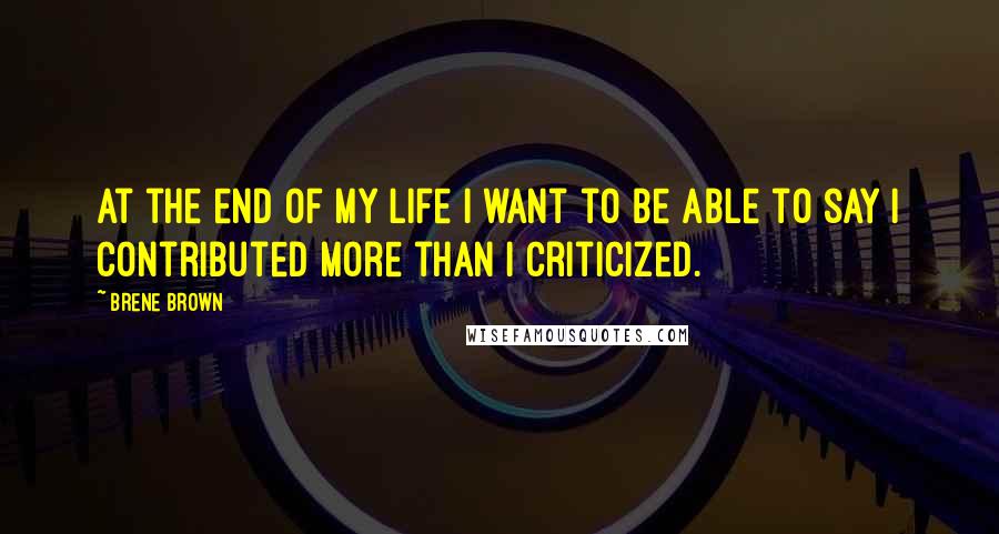 Brene Brown Quotes: At the end of my life I want to be able to say I contributed more than I criticized.