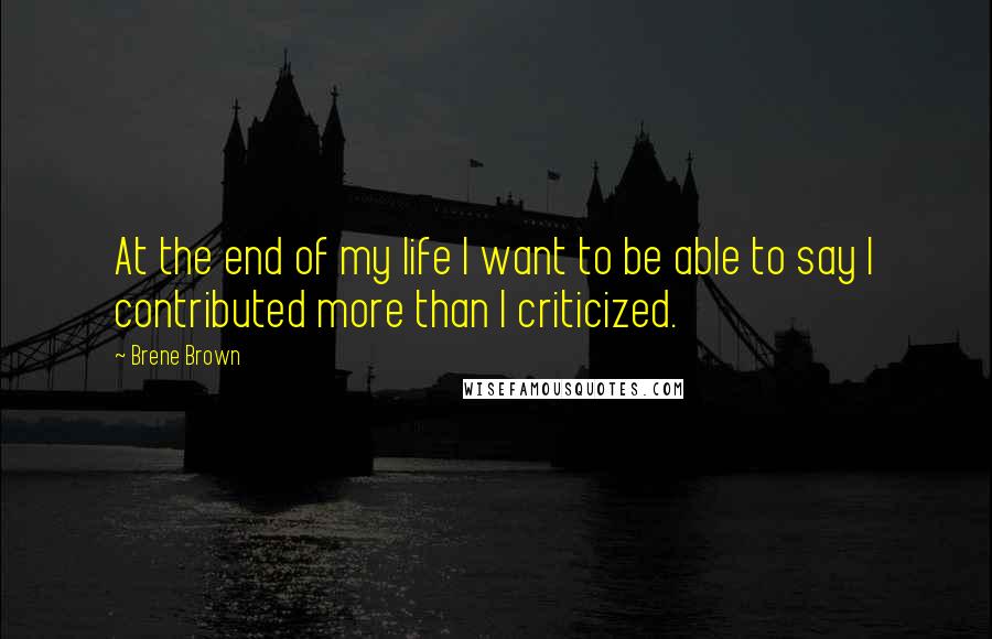 Brene Brown Quotes: At the end of my life I want to be able to say I contributed more than I criticized.