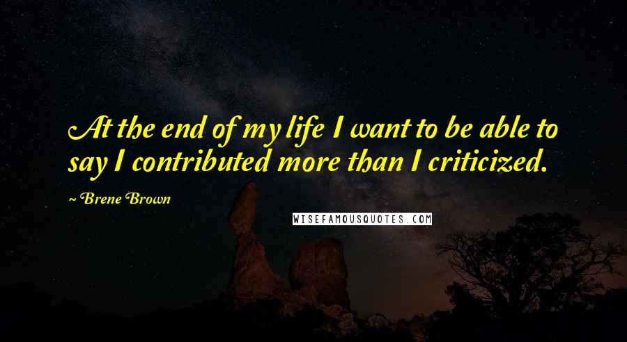 Brene Brown Quotes: At the end of my life I want to be able to say I contributed more than I criticized.