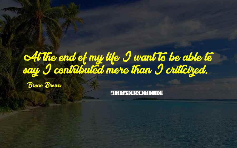 Brene Brown Quotes: At the end of my life I want to be able to say I contributed more than I criticized.