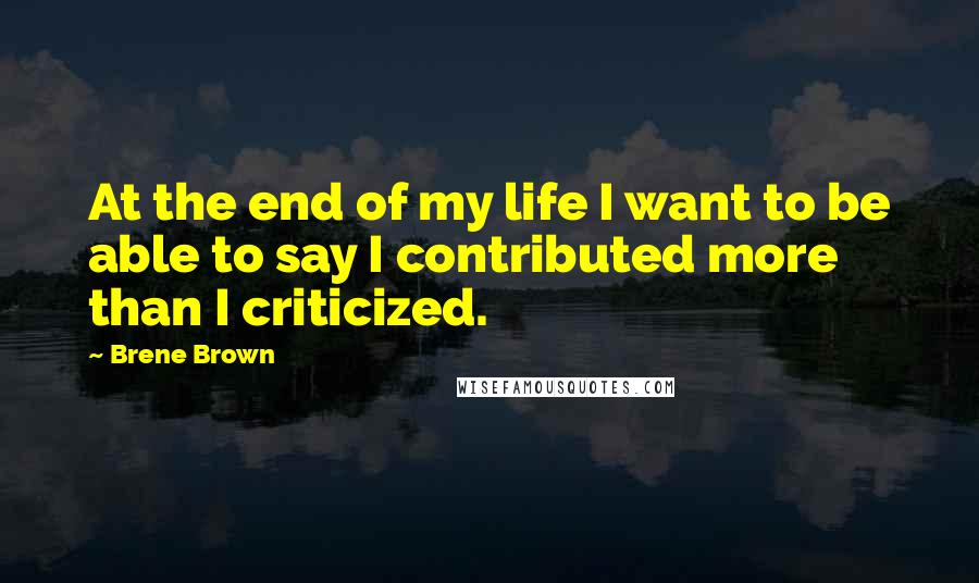 Brene Brown Quotes: At the end of my life I want to be able to say I contributed more than I criticized.