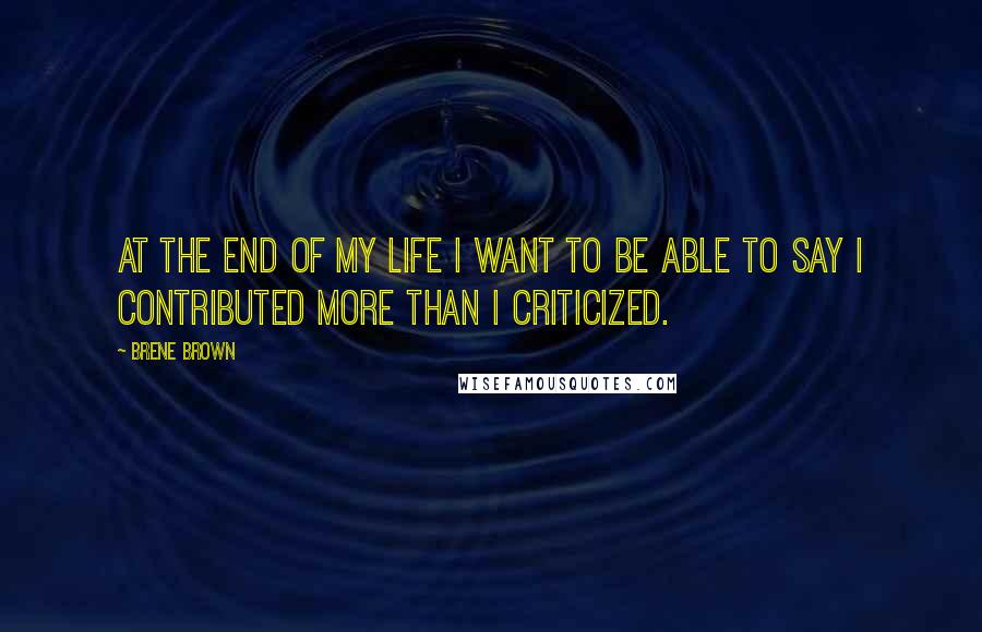Brene Brown Quotes: At the end of my life I want to be able to say I contributed more than I criticized.