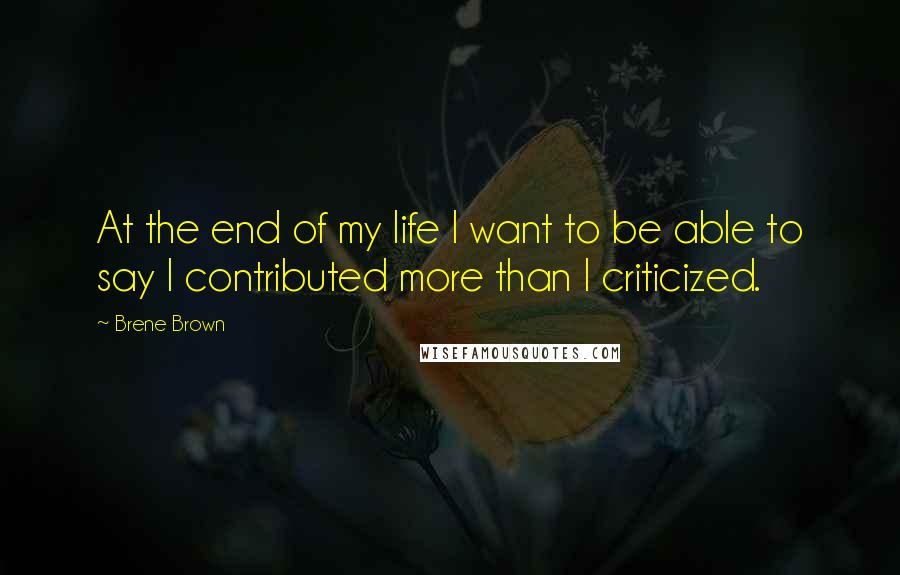 Brene Brown Quotes: At the end of my life I want to be able to say I contributed more than I criticized.