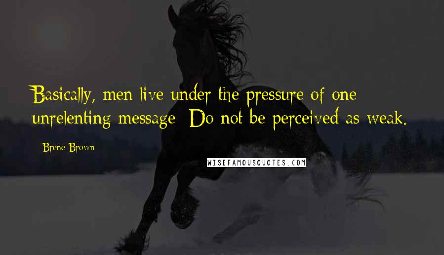 Brene Brown Quotes: Basically, men live under the pressure of one unrelenting message: Do not be perceived as weak.