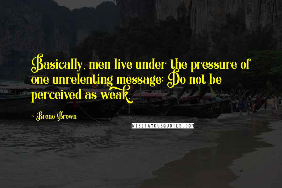 Brene Brown Quotes: Basically, men live under the pressure of one unrelenting message: Do not be perceived as weak.
