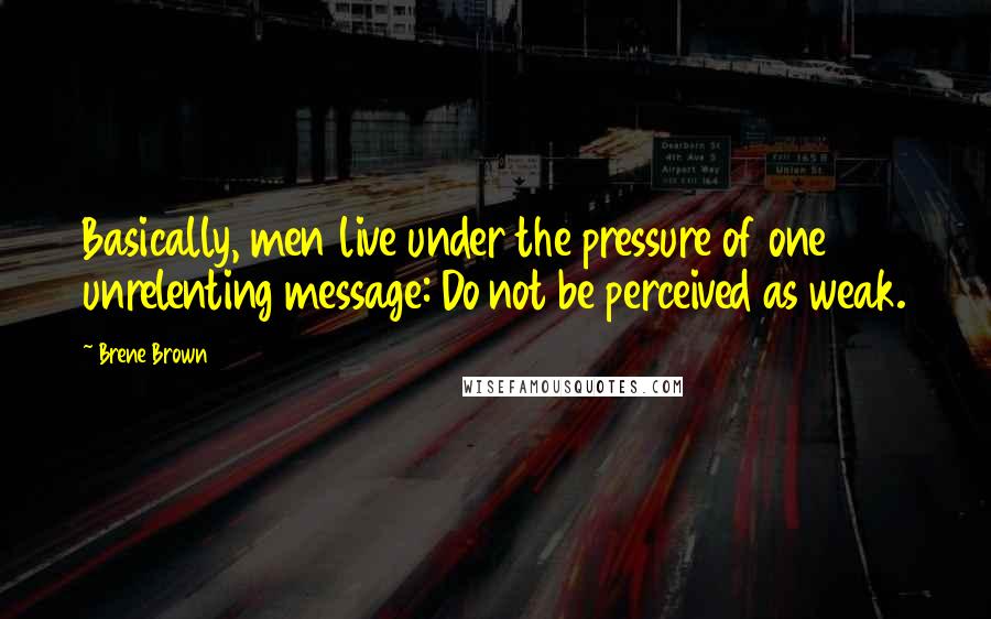 Brene Brown Quotes: Basically, men live under the pressure of one unrelenting message: Do not be perceived as weak.
