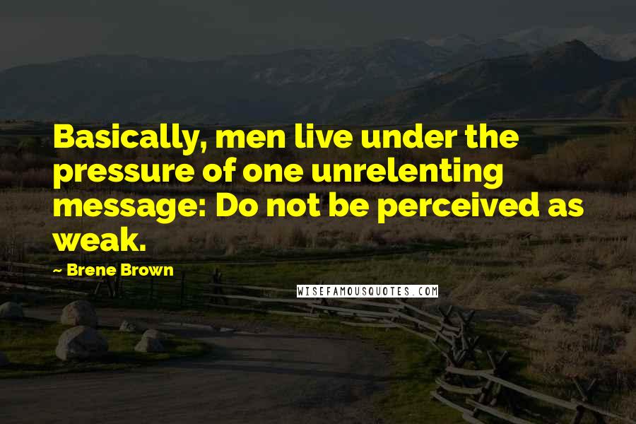 Brene Brown Quotes: Basically, men live under the pressure of one unrelenting message: Do not be perceived as weak.