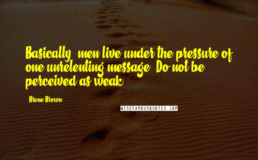 Brene Brown Quotes: Basically, men live under the pressure of one unrelenting message: Do not be perceived as weak.