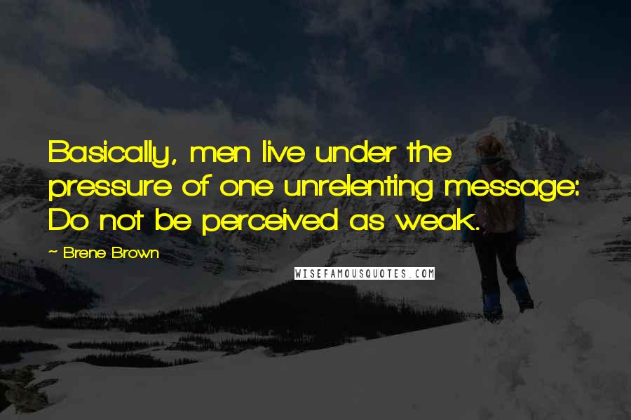 Brene Brown Quotes: Basically, men live under the pressure of one unrelenting message: Do not be perceived as weak.