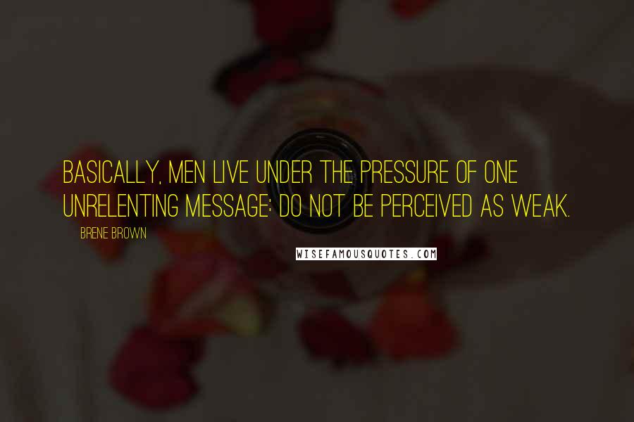 Brene Brown Quotes: Basically, men live under the pressure of one unrelenting message: Do not be perceived as weak.