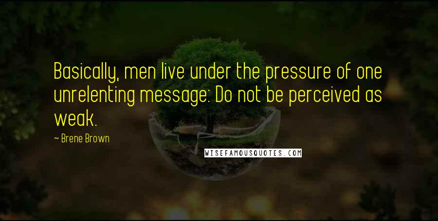 Brene Brown Quotes: Basically, men live under the pressure of one unrelenting message: Do not be perceived as weak.