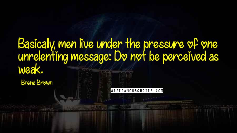 Brene Brown Quotes: Basically, men live under the pressure of one unrelenting message: Do not be perceived as weak.