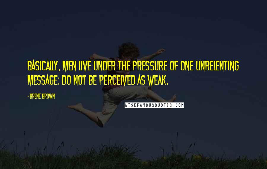 Brene Brown Quotes: Basically, men live under the pressure of one unrelenting message: Do not be perceived as weak.