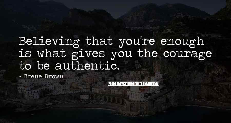 Brene Brown Quotes: Believing that you're enough is what gives you the courage to be authentic.