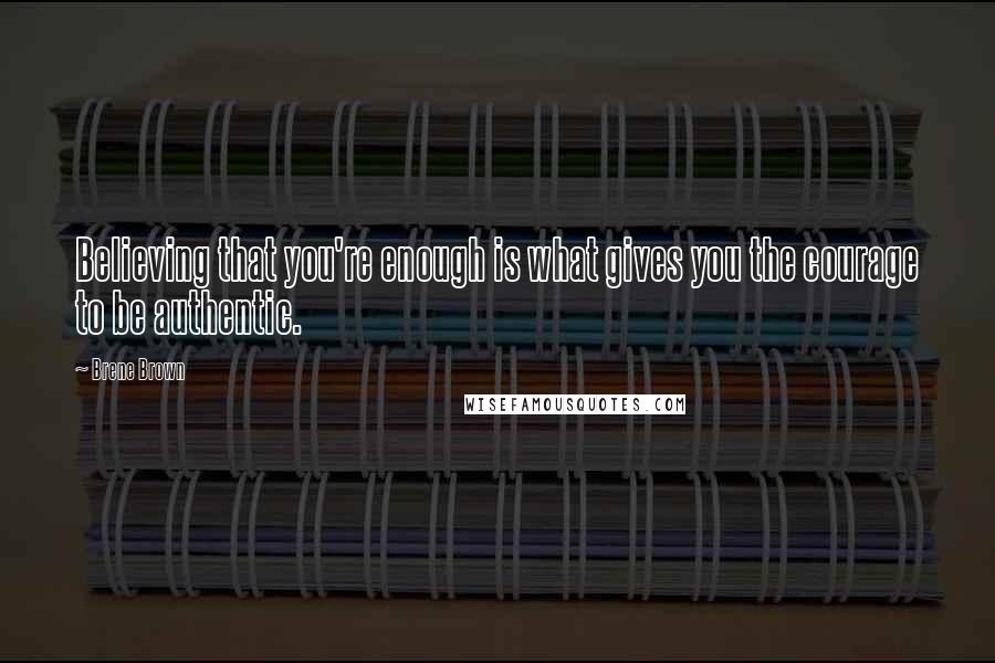 Brene Brown Quotes: Believing that you're enough is what gives you the courage to be authentic.