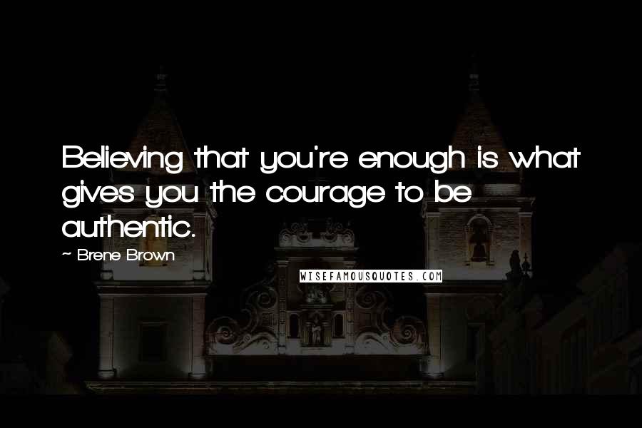 Brene Brown Quotes: Believing that you're enough is what gives you the courage to be authentic.