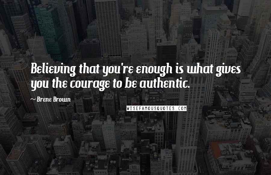 Brene Brown Quotes: Believing that you're enough is what gives you the courage to be authentic.