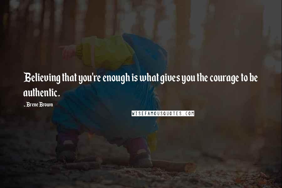 Brene Brown Quotes: Believing that you're enough is what gives you the courage to be authentic.