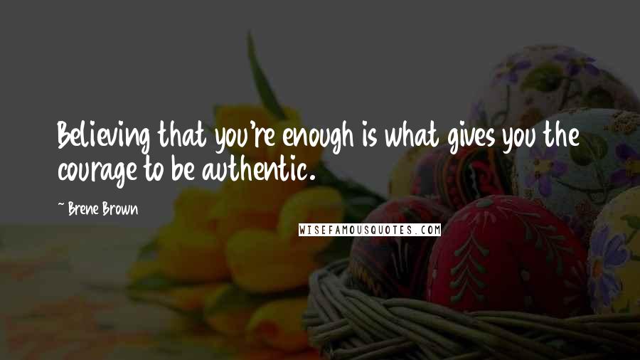 Brene Brown Quotes: Believing that you're enough is what gives you the courage to be authentic.