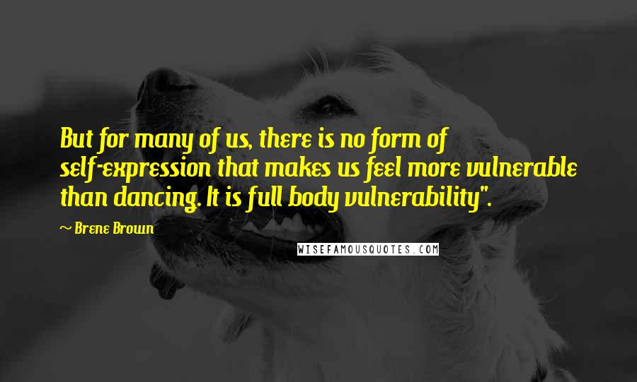 Brene Brown Quotes: But for many of us, there is no form of self-expression that makes us feel more vulnerable than dancing. It is full body vulnerability".