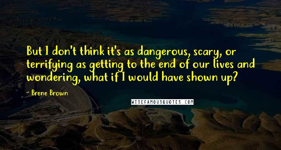 Brene Brown Quotes: But I don't think it's as dangerous, scary, or terrifying as getting to the end of our lives and wondering, what if I would have shown up?