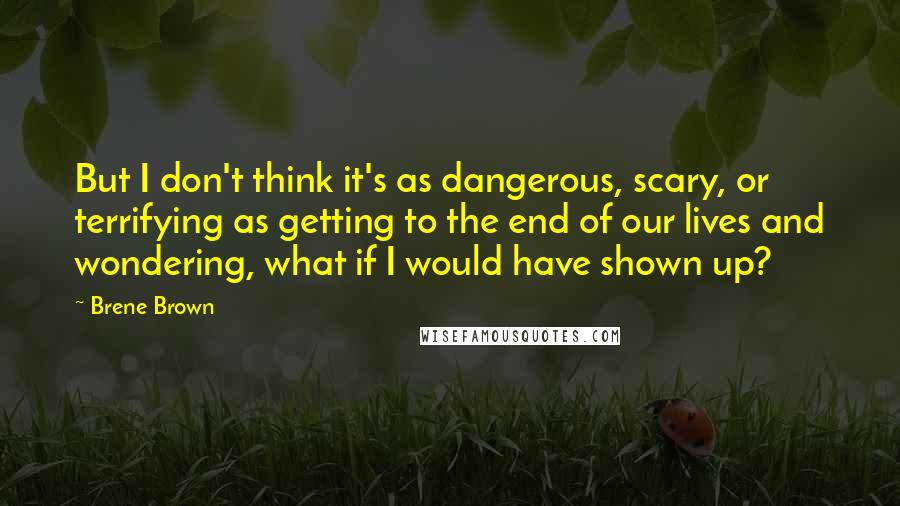 Brene Brown Quotes: But I don't think it's as dangerous, scary, or terrifying as getting to the end of our lives and wondering, what if I would have shown up?
