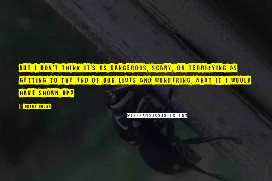 Brene Brown Quotes: But I don't think it's as dangerous, scary, or terrifying as getting to the end of our lives and wondering, what if I would have shown up?