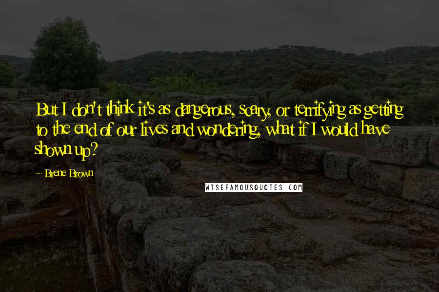 Brene Brown Quotes: But I don't think it's as dangerous, scary, or terrifying as getting to the end of our lives and wondering, what if I would have shown up?