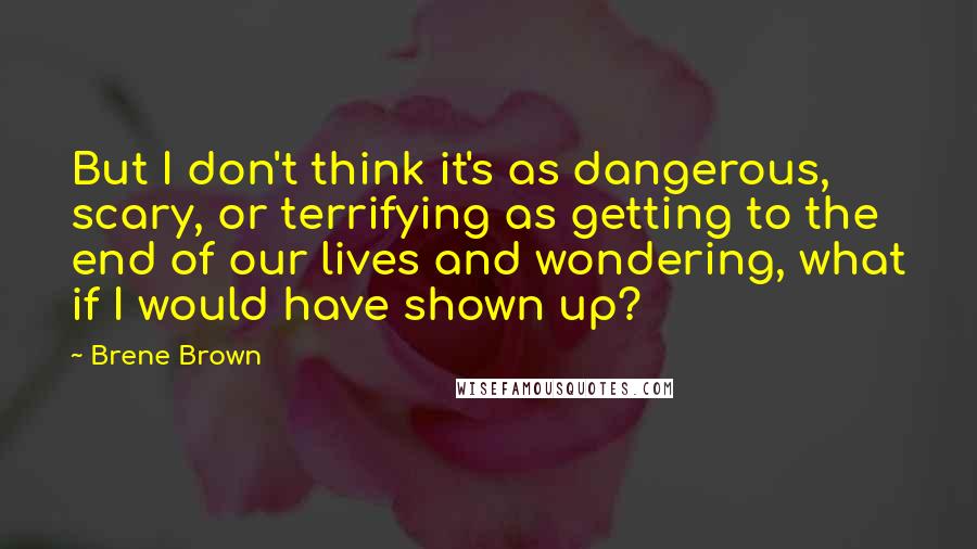 Brene Brown Quotes: But I don't think it's as dangerous, scary, or terrifying as getting to the end of our lives and wondering, what if I would have shown up?