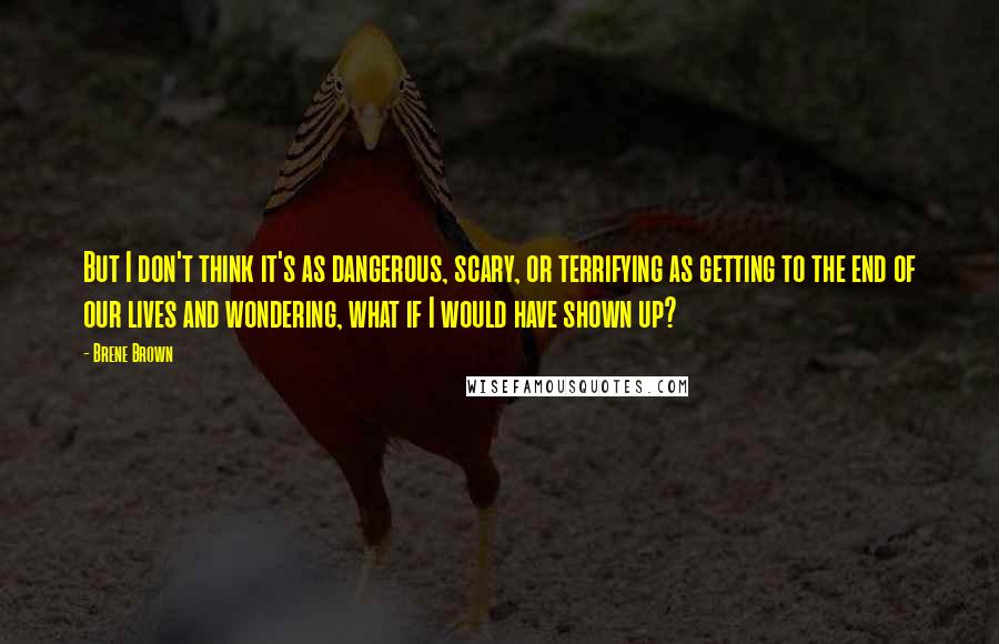 Brene Brown Quotes: But I don't think it's as dangerous, scary, or terrifying as getting to the end of our lives and wondering, what if I would have shown up?