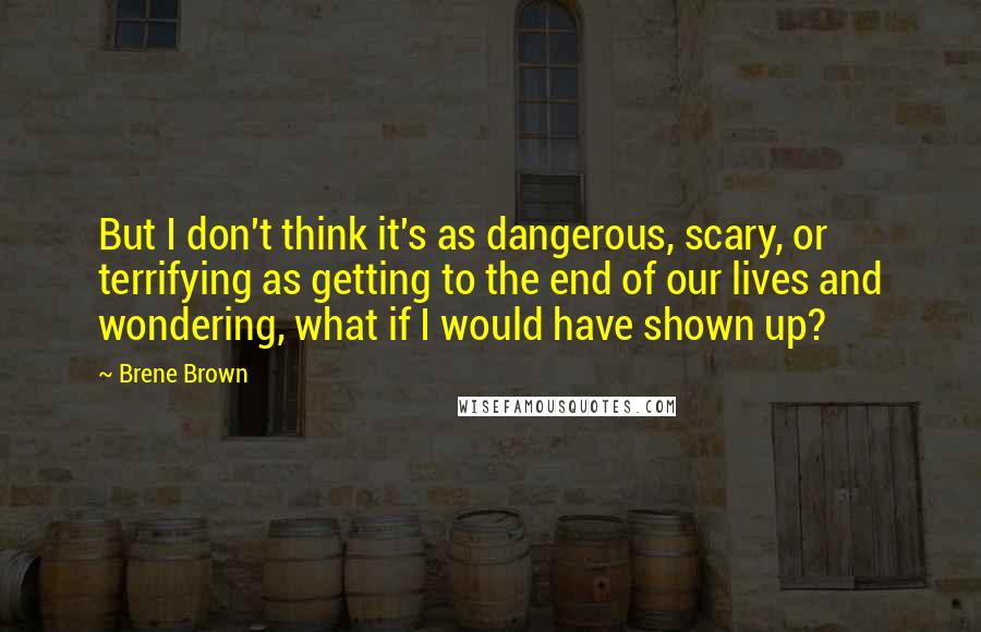 Brene Brown Quotes: But I don't think it's as dangerous, scary, or terrifying as getting to the end of our lives and wondering, what if I would have shown up?