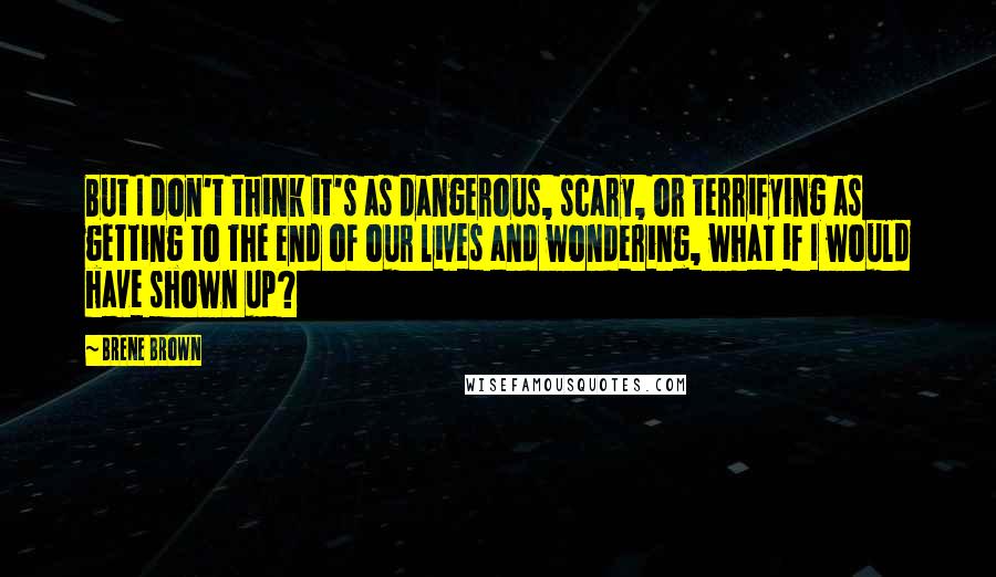 Brene Brown Quotes: But I don't think it's as dangerous, scary, or terrifying as getting to the end of our lives and wondering, what if I would have shown up?