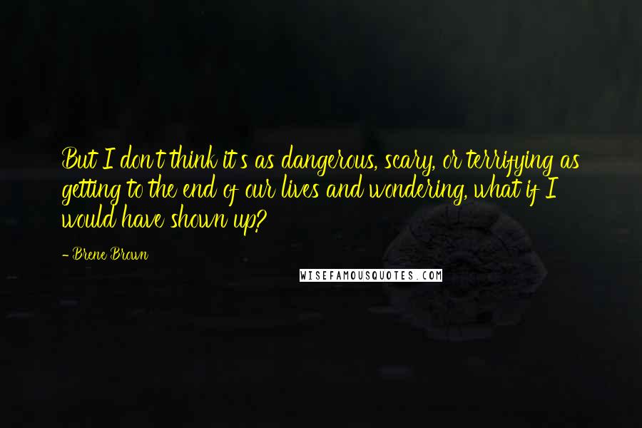 Brene Brown Quotes: But I don't think it's as dangerous, scary, or terrifying as getting to the end of our lives and wondering, what if I would have shown up?