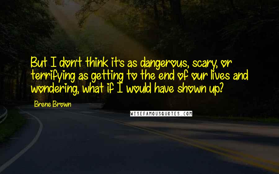 Brene Brown Quotes: But I don't think it's as dangerous, scary, or terrifying as getting to the end of our lives and wondering, what if I would have shown up?