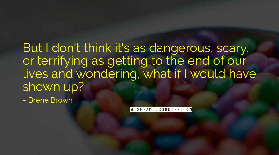 Brene Brown Quotes: But I don't think it's as dangerous, scary, or terrifying as getting to the end of our lives and wondering, what if I would have shown up?