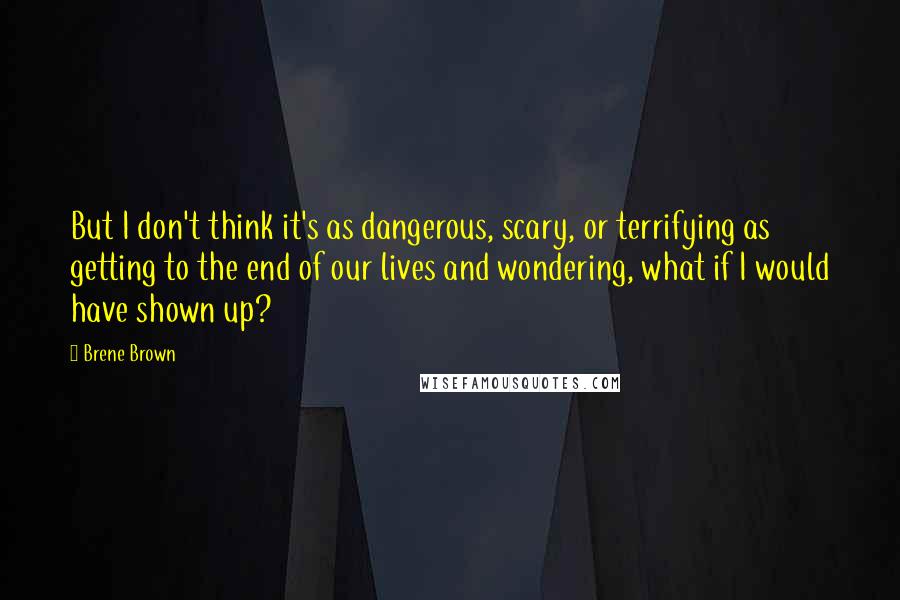 Brene Brown Quotes: But I don't think it's as dangerous, scary, or terrifying as getting to the end of our lives and wondering, what if I would have shown up?