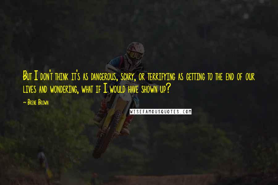 Brene Brown Quotes: But I don't think it's as dangerous, scary, or terrifying as getting to the end of our lives and wondering, what if I would have shown up?